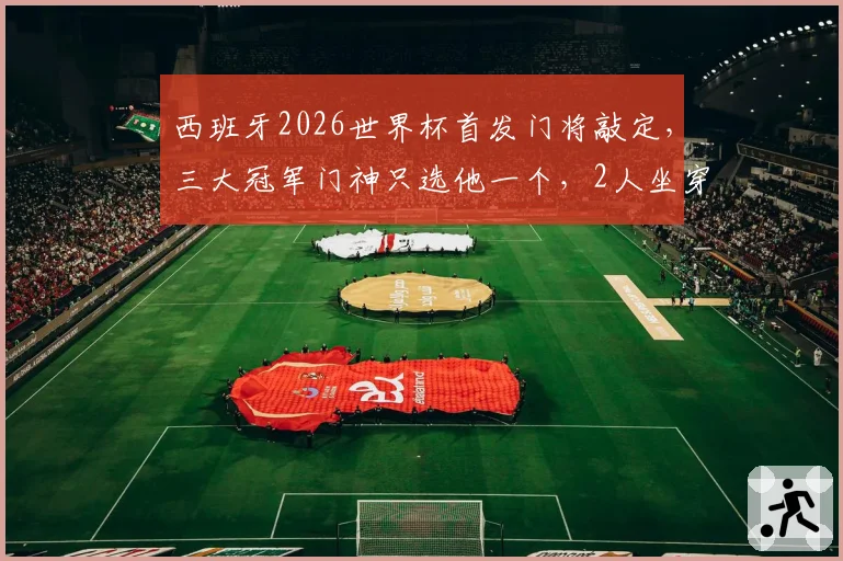 西班牙2026世界杯首发门将敲定，三大冠军门神只选他一个，2人坐穿板凳
