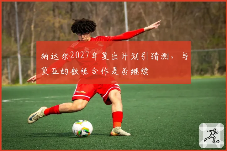 纳达尔2027年复出计划引猜测，与莫亚的教练合作是否继续