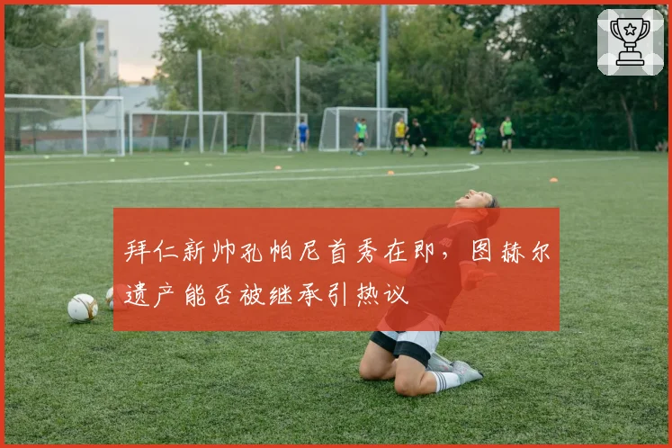 拜仁新帅孔帕尼首秀在即,图赫尔遗产能否被继承引热议