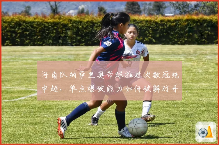 河南队纳萨里奥带球推进次数冠绝中超,单点爆破能力如何破解对手联防?