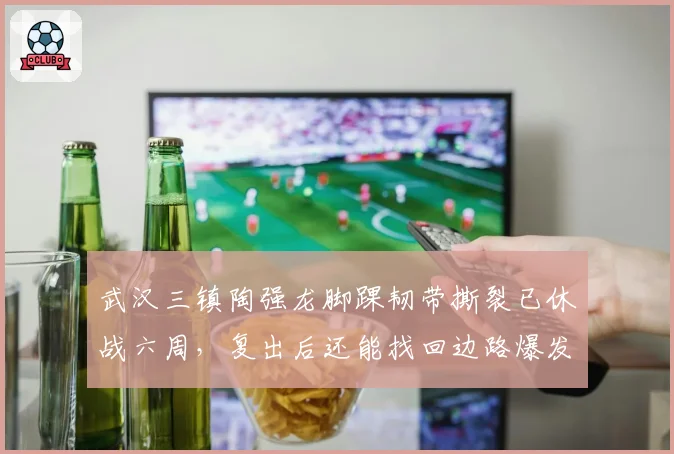武汉三镇陶强龙脚踝韧带撕裂已休战六周，复出后还能找回边路爆发力吗？