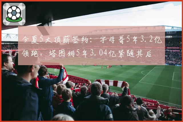 今夏5大顶薪签约：字母哥5年3.2亿领跑，塔图姆5年3.04亿紧随其后