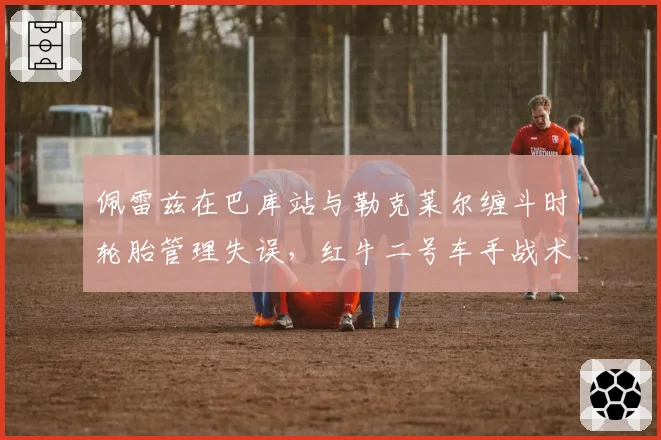 佩雷兹在巴库站与勒克莱尔缠斗时轮胎管理失误，红牛二号车手战术选择受限？