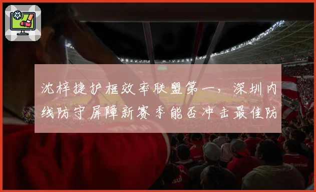 沈梓捷护框效率联盟第一，深圳内线防守屏障新赛季能否冲击最佳防守球员？