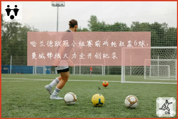 哈兰德欧冠小组赛前两轮狂轰6球，曼城锋线火力全开创纪录