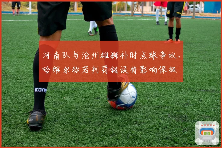 河南队与沧州雄狮补时点球争议,哈维尔称若判罚错误将影响保级