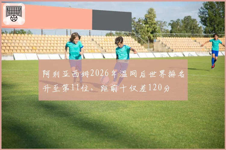 阿利亚西姆2026年温网后世界排名升至第11位,距前十仅差120分