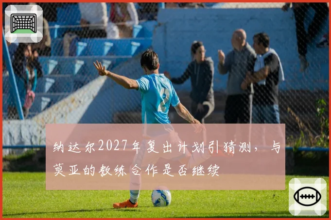 纳达尔2027年复出计划引猜测，与莫亚的教练合作是否继续