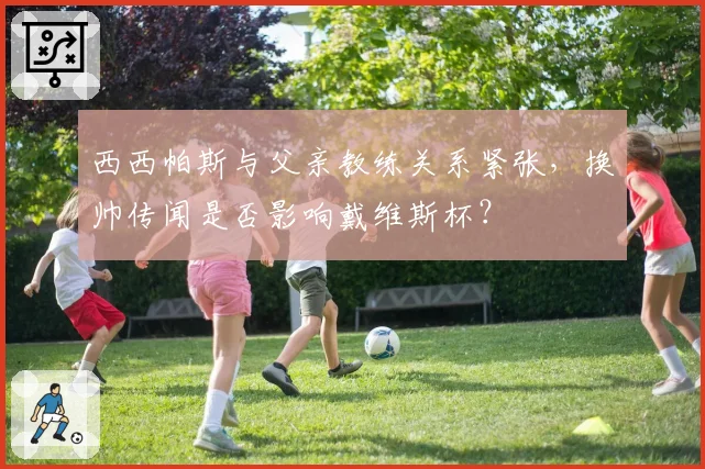 西西帕斯与父亲教练关系紧张，换帅传闻是否影响戴维斯杯？