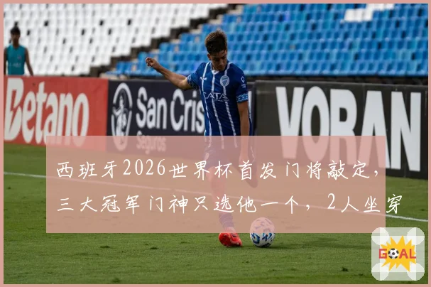 西班牙2026世界杯首发门将敲定,三大冠军门神只选他一个,2人坐穿板凳