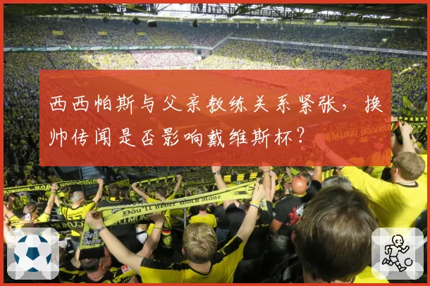 西西帕斯与父亲教练关系紧张，换帅传闻是否影响戴维斯杯？