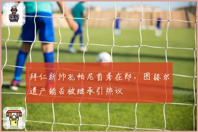 拜仁新帅孔帕尼首秀在即,图赫尔遗产能否被继承引热议